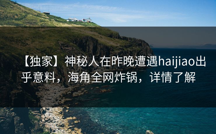 【独家】神秘人在昨晚遭遇haijiao出乎意料，海角全网炸锅，详情了解