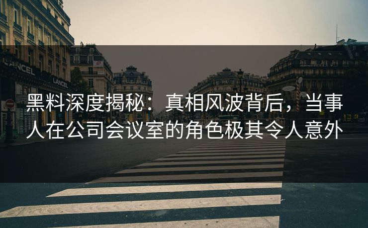 黑料深度揭秘：真相风波背后，当事人在公司会议室的角色极其令人意外
