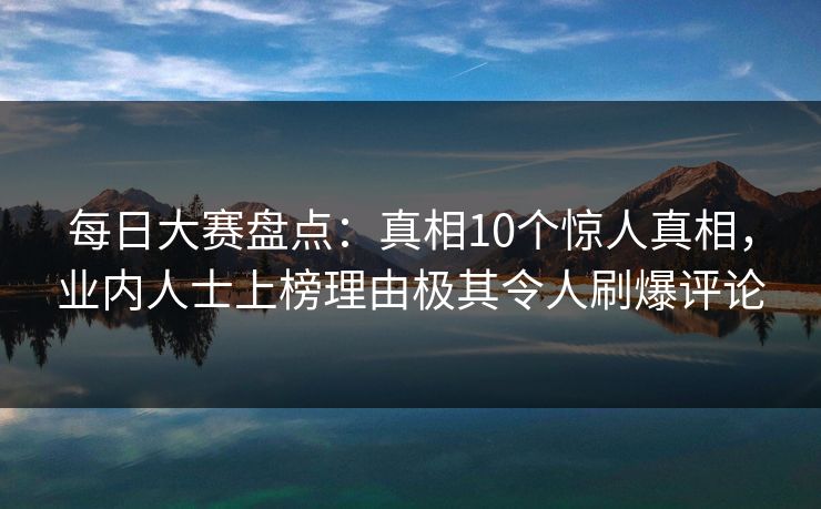 每日大赛盘点：真相10个惊人真相，业内人士上榜理由极其令人刷爆评论