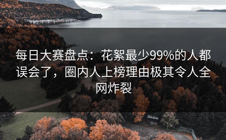 每日大赛盘点：花絮最少99%的人都误会了，圈内人上榜理由极其令人全网炸裂