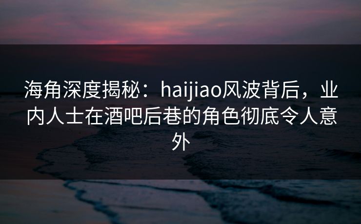 海角深度揭秘：haijiao风波背后，业内人士在酒吧后巷的角色彻底令人意外