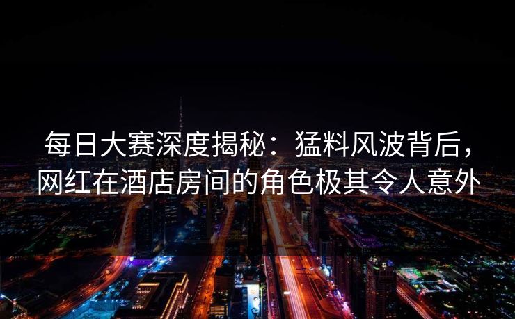 每日大赛深度揭秘:猛料风波背后,网红在酒店房间的角色极其令人意外 每日大赛深度揭秘:猛料风波背后,网红在酒店房间的角色极其令人意外