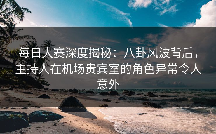 每日大赛深度揭秘：八卦风波背后，主持人在机场贵宾室的角色异常令人意外