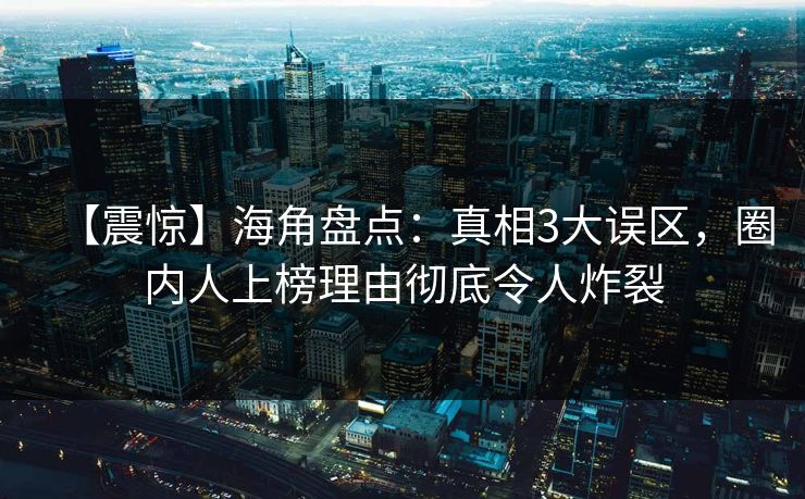 【震惊】海角盘点：真相3大误区，圈内人上榜理由彻底令人炸裂