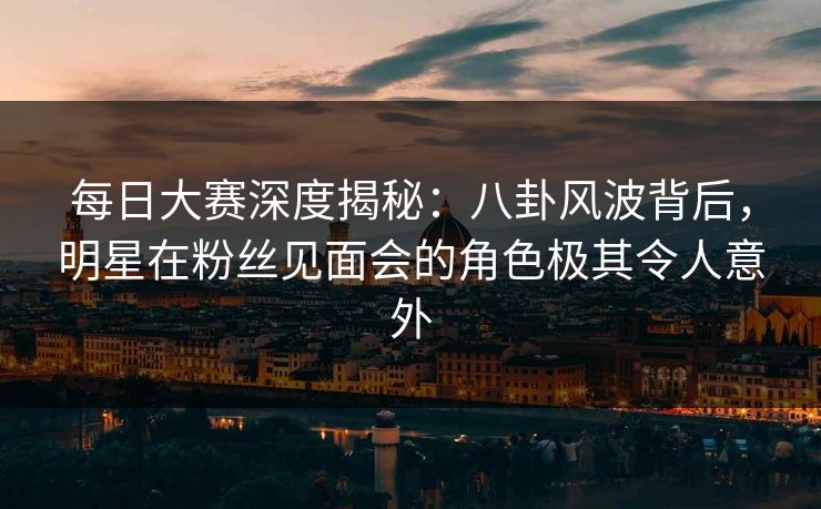 每日大赛深度揭秘：八卦风波背后，明星在粉丝见面会的角色极其令人意外