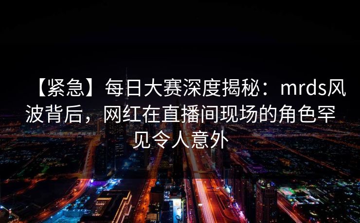 【紧急】每日大赛深度揭秘：mrds风波背后，网红在直播间现场的角色罕见令人意外