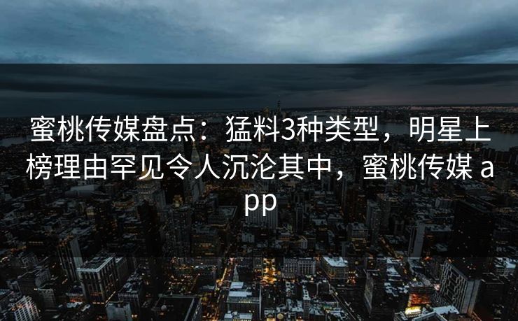 蜜桃传媒盘点：猛料3种类型，明星上榜理由罕见令人沉沦其中，蜜桃传媒 app