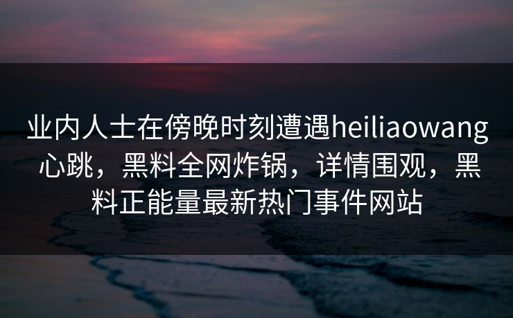 业内人士在傍晚时刻遭遇heiliaowang 心跳,黑料全网炸锅,详情围观,黑料正能量最新热门事件网站 业内人士在傍晚时刻遭遇heiliaowang 心跳,黑料全网炸锅,详情围观,黑料正能量最新热门事件网站