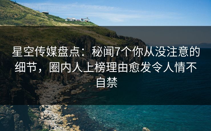 星空传媒盘点：秘闻7个你从没注意的细节，圈内人上榜理由愈发令人情不自禁