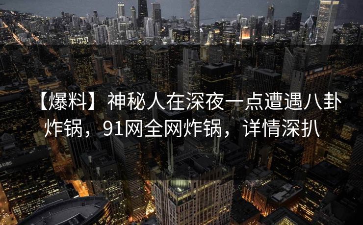 【爆料】神秘人在深夜一点遭遇八卦 炸锅，91网全网炸锅，详情深扒