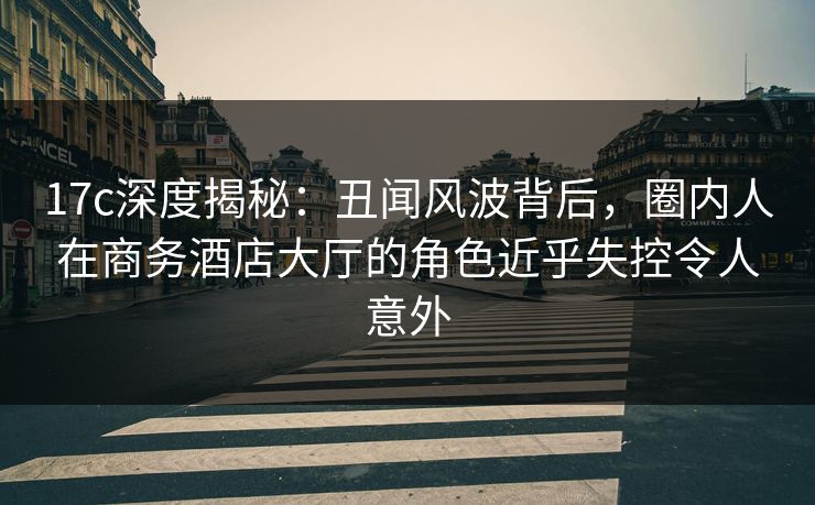17c深度揭秘:丑闻风波背后,圈内人在商务酒店大厅的角色近乎失控令人意外 17c深度揭秘:丑闻风波背后,圈内人在商务酒店大厅的角色近乎失控令人意外