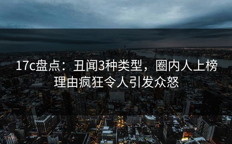 17c盘点：丑闻3种类型，圈内人上榜理由疯狂令人引发众怒