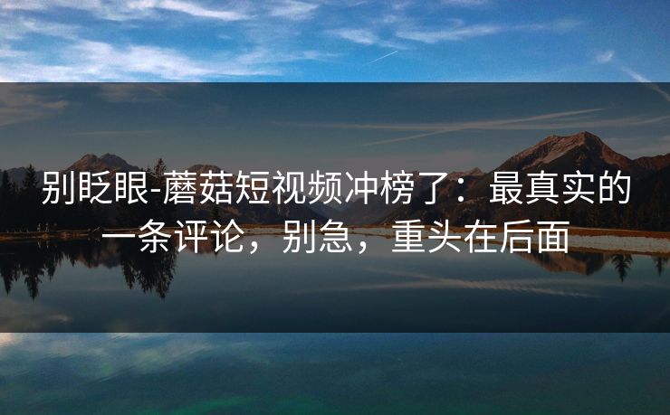 别眨眼-蘑菇短视频冲榜了：最真实的一条评论，别急，重头在后面