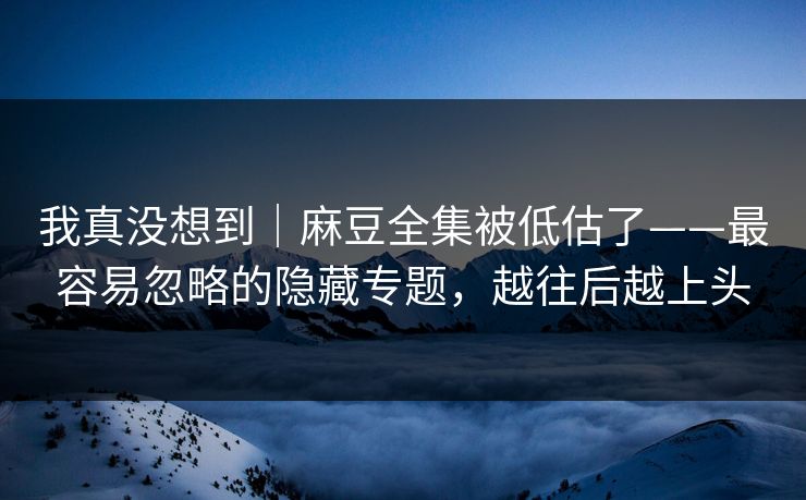 我真没想到｜麻豆全集被低估了——最容易忽略的隐藏专题，越往后越上头