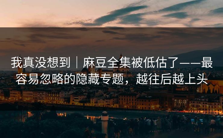 我真没想到｜麻豆全集被低估了——最容易忽略的隐藏专题，越往后越上头