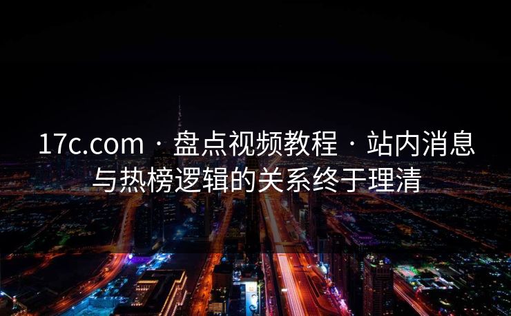 17c.com · 盘点视频教程 · 站内消息与热榜逻辑的关系终于理清