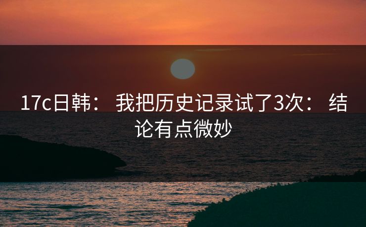 17c日韩: 我把历史记录试了3次: 结论有点微妙 17c日韩: 我把历史记录试了3次: 结论有点微妙