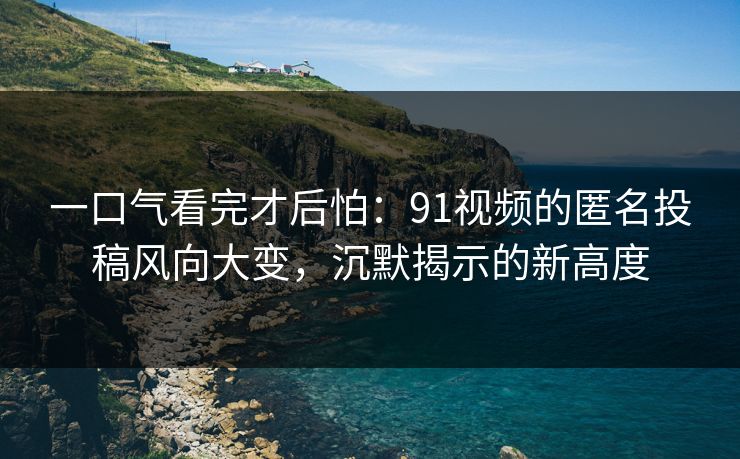 一口气看完才后怕：91视频的匿名投稿风向大变，沉默揭示的新高度
