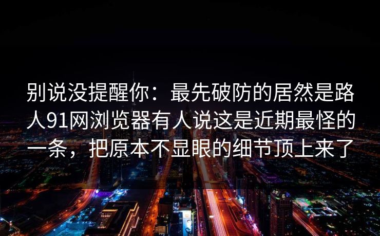别说没提醒你：最先破防的居然是路人91网浏览器有人说这是近期最怪的一条，把原本不显眼的细节顶上来了