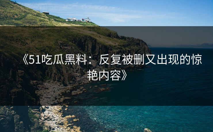 《51吃瓜黑料:反复被删又出现的惊艳内容》 《51吃瓜黑料:反复被删又出现的惊艳内容》