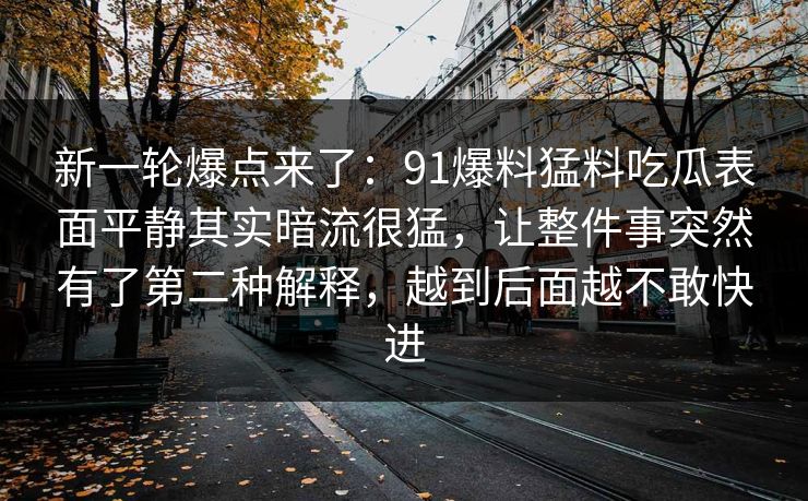 新一轮爆点来了:91爆料猛料吃瓜表面平静其实暗流很猛,让整件事突然有了第二种解释,越到后面越不敢快进 新一轮爆点来了:91爆料猛料吃瓜表面平静其实暗流很猛,让整件事突然有了第二种解释,越到后面越不敢快进