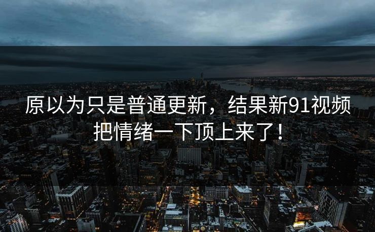原以为只是普通更新,结果新91视频把情绪一下顶上来了! 原以为只是普通更新,结果新91视频把情绪一下顶上来了!
