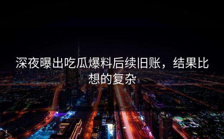 深夜曝出吃瓜爆料后续旧账，结果比想的复杂